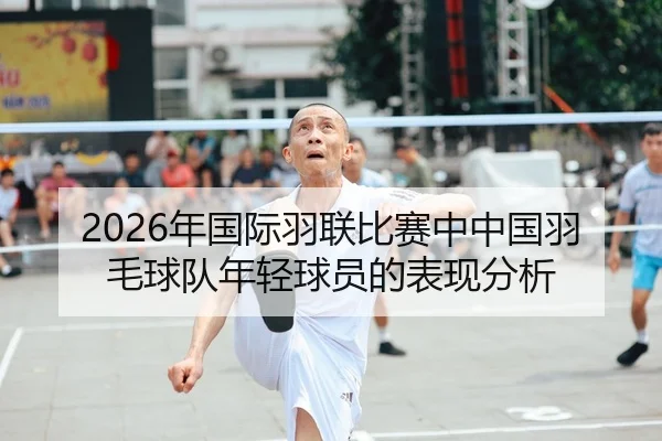 2026年国际羽联比赛中中国羽毛球队年轻球员的表现分析