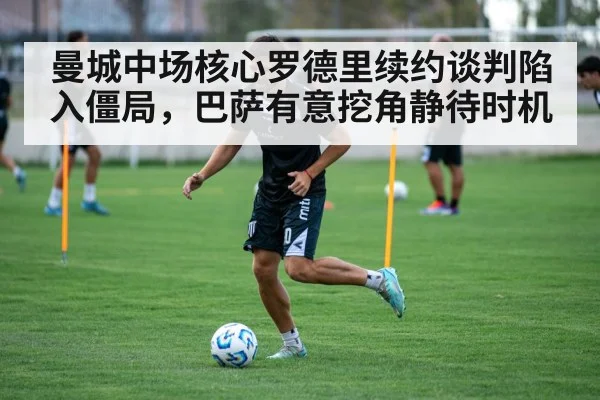 曼城中场核心罗德里续约谈判陷入僵局,巴萨有意挖角静待时机