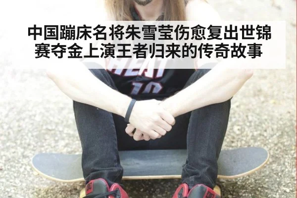 中国蹦床名将朱雪莹伤愈复出世锦赛夺金上演王者归来的传奇故事