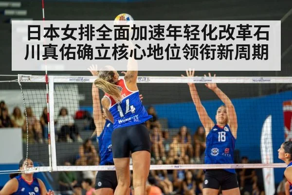 日本女排全面加速年轻化改革石川真佑确立核心地位领衔新周期